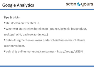 Google Analytics
Tips & tricks
•Stel doelen en trechters in.
•Weet wat statistieken betekenen (bounce, bezoek, bezoekduur,
zoekopdracht, paginawaarde, etc.)
•Gebruik segmenten en maak onderscheid tussen verschillende
soorten verkeer.
•Volg al je online marketing campagnes - http://goo.gl/uDf5N
 