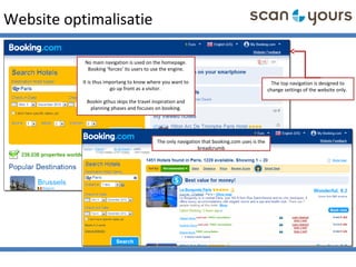 Website optimalisatie
The only navigation that booking.com uses is the
breadcrumb
No main navigation is used on the homepage.
Booking ‘forces’ its users to use the engine.
It is thus importang to know where you want to
go up front as a visitor.
Bookin gthus skips the travel inspiration and
planning phases and focuses on booking.
The top navigation is designed to
change settings of the website only.
 