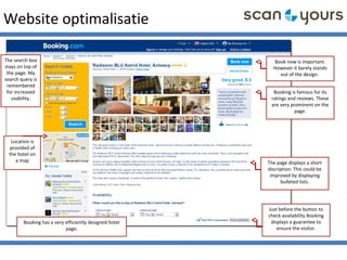Website optimalisatie
Booking has a very efficiently designed hotel
page.
Book now is important.
However it barely stands
out of the design.
Booking is famous for its
ratings and reviews. These
are very prominent on the
page.
Just before the button to
check availability Booking
displays a guarantee to
ensure the visitor.
The page displays a short
discription. This could be
improved by displaying
bulleted lists.
Location is
provided of
the hotel on
a map
The search box
stays on top of
the page. My
search query is
remembered
for increased
usability.
 