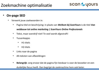 Zoekmachine optimalisatie
• On-page SEO
• Verwerk jouw zoekwoorden in:
• Pagina titel en beschrijving: in plaats van Welkom bij ScanYours is de titel Van
webbouw tot online marketing | ScanYours Online Professionals
• Tekst, maar overdrijf niet! Te veel wordt afgestraft!
• Tussenkopjes
• H1-titels
• H2-titels
• Links naar de pagina
• Alt-teksten van afbeeldingen
• Belangrijk: zorg ervoor dat de pagina fijn leesbaar is voor de bezoeker en een
duidelijke focus heeft. Dan begrijpt de zoekmachine hem ook beter.
 