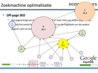 Zoekmachine optimalisatie
• Off-page SEO
• Een pagina krijgt een hogere PageRank als er meer links van andere pagina's zijn
waarbij het aantal links op die andere pagina's en de PageRank van die andere
pagina's ook van belang zijn.
B
38,4
C
34,3
E
8,1
F
3,9
F
3,9
A
3,3
 