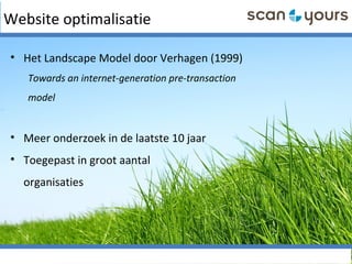 Website optimalisatie
• Het Landscape Model door Verhagen (1999)
Towards an internet-generation pre-transaction
model
• Meer onderzoek in de laatste 10 jaar
• Toegepast in groot aantal
organisaties
 