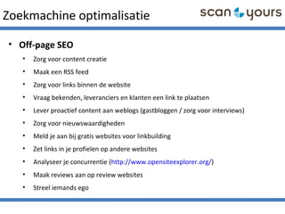 Zoekmachine optimalisatie
• Off-page SEO
• Zorg voor content creatie
• Maak een RSS feed
• Zorg voor links binnen de website
• Vraag bekenden, leveranciers en klanten een link te plaatsen
• Lever proactief content aan weblogs (gastbloggen / zorg voor interviews)
• Zorg voor nieuwswaardigheden
• Meld je aan bij gratis websites voor linkbuilding
• Zet links in je profielen op andere websites
• Analyseer je concurrentie (http://www.opensiteexplorer.org/)
• Maak reviews aan op review websites
• Streel iemands ego
 