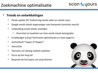 Zoekmachine optimalisatie
• Trends en ontwikkelingen
• Panda update 25! Toekomstig steeds vaker en steeds meer.
• Google wordt steeds ongevoeliger voor keywords (semantic search)
• Linkbuilding wordt steeds moeilijker
• Diversiteit en kwaliteit van links wordt steeds belangrijker
• Crawlbudget is king! Technische optimalisatie en meer pagina’s
• AuthorRank? Topper of flopper?
• Interacties
• Toename van belang mobiele websites
• Focus op the long tail
• Bespreek de hot-topics van jouw klanten
 