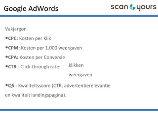 Google AdWords
Vakjargon
•CPC: Kosten per Klik
•CPM: Kosten per 1.000 weergaven
•CPA: Kosten per Conversie
•CTR - Click-through rate:
•QS - Kwaliteitsscore (CTR, advertentierelevantie
en kwaliteit landingspagina).
klikken
weergaven
 