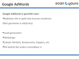 Google AdWords
Google AdWords is geschikt voor:
•Bedrijven die er geld mee kunnen verdienen
(Niet geschoten is altijd mis)
•Lead-generation
•Webshops
•Lokaal: Winkels, Restaurants, Kappers, etc.
•Elk bedrijf dat anders onvindbaar is
 