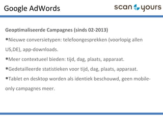 Google AdWords
Geoptimaliseerde Campagnes (sinds 02-2013)
•Nieuwe conversietypen: telefoongesprekken (voorlopig allen
US,DE), app-downloads.
•Meer contextueel bieden: tijd, dag, plaats, apparaat.
•Gedetailleerde statistieken voor tijd, dag, plaats, apparaat.
•Tablet en desktop worden als identiek beschouwd, geen mobile-
only campagnes meer.
 