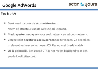 Google AdWords
• Denk goed na over de accountstructuur.
Neem de structuur van de website als leidraad.
• Maak aparte campagnes voor zoeknetwerk en inhoudsnetwerk.
• Vergeet niet negatieve zoekwoorden toe te voegen. Ze beperken
irrelevant verkeer en verhogen QS. Pas op met brede match.
• QS is belangrijk. Een goede CTR is het meest bepalend voor een
goede kwaliteitsscore.
Tips & tricks
 