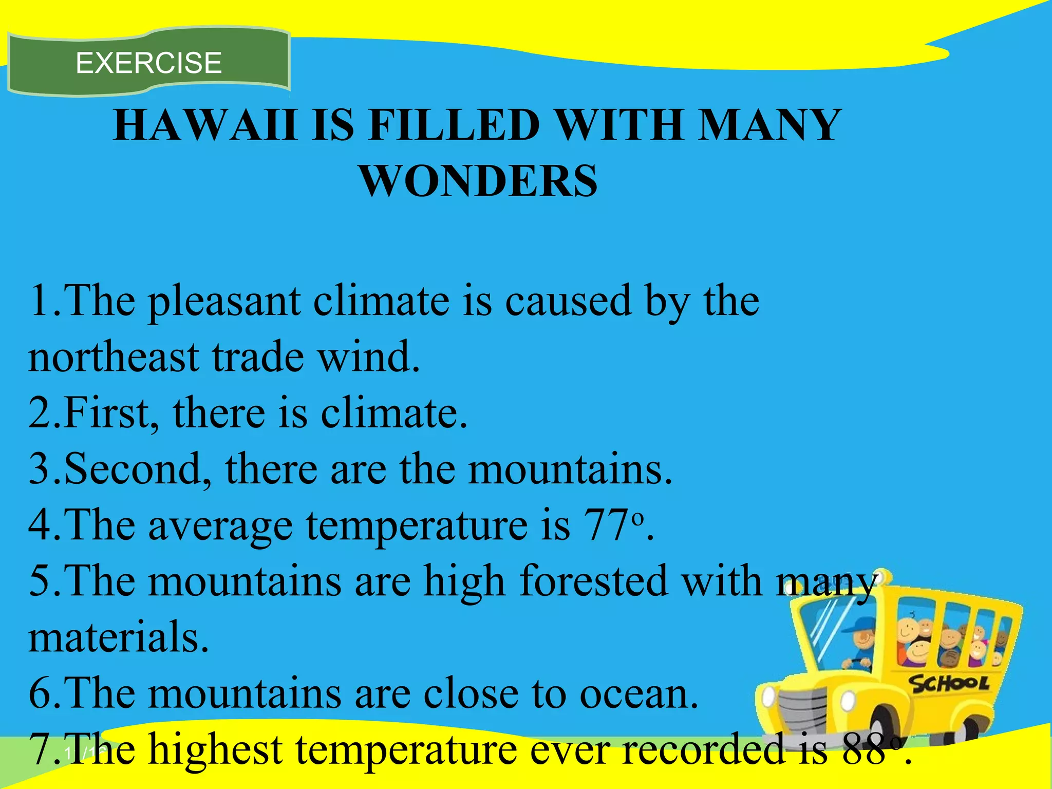 11/16/14
EXERCISE
HAWAII IS FILLED WITH MANY
WONDERS
1.The pleasant climate is caused by the
northeast trade wind.
2.First, there is climate.
3.Second, there are the mountains.
4.The average temperature is 77o
.
5.The mountains are high forested with many
materials.
6.The mountains are close to ocean.
7.The highest temperature ever recorded is 88o
.
 