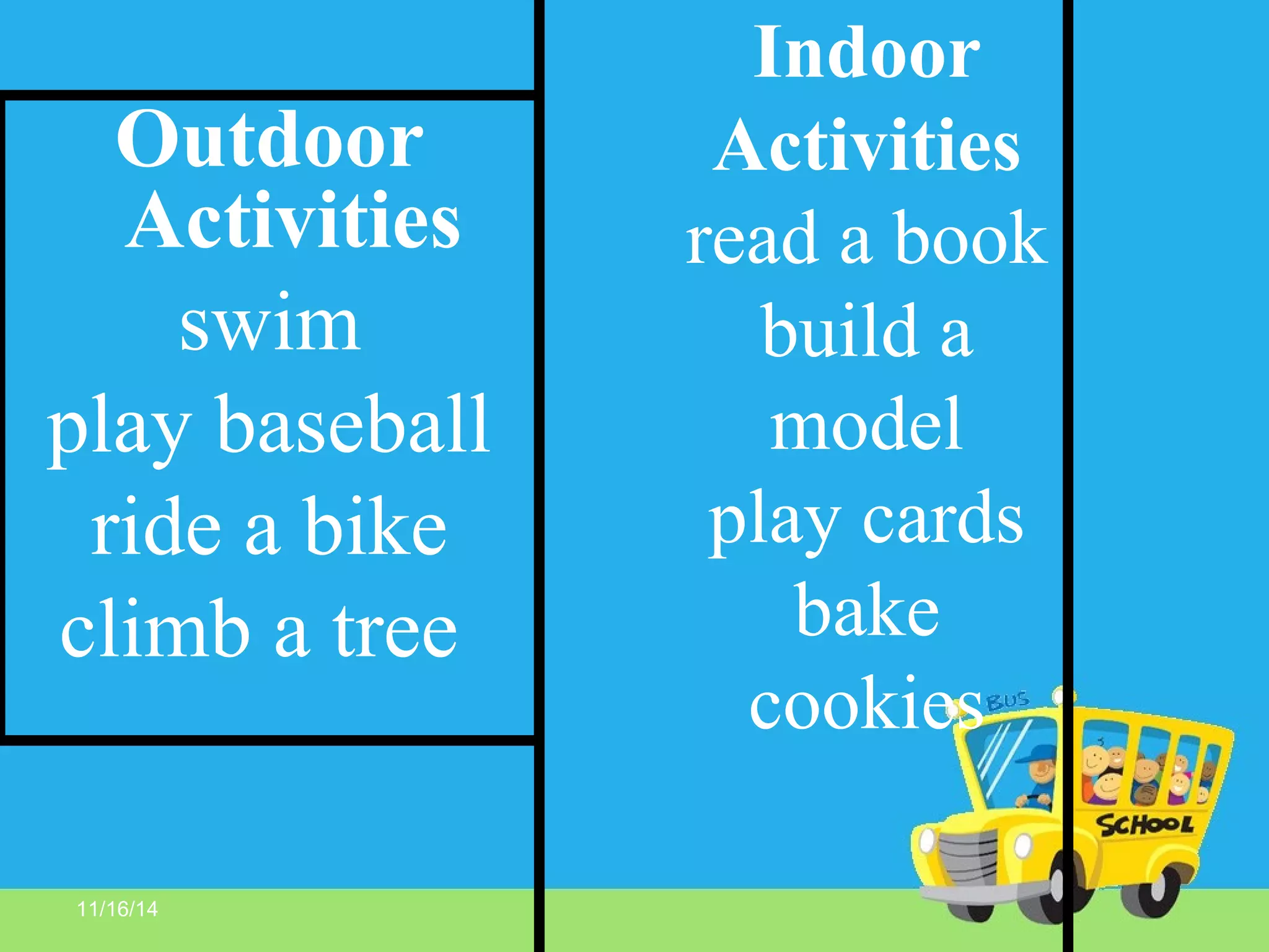 11/16/14
Indoor
Activities
read a book
build a
model
play cards
bake
cookies
Outdoor
Activities
swim
play baseball
ride a bike
climb a tree
 