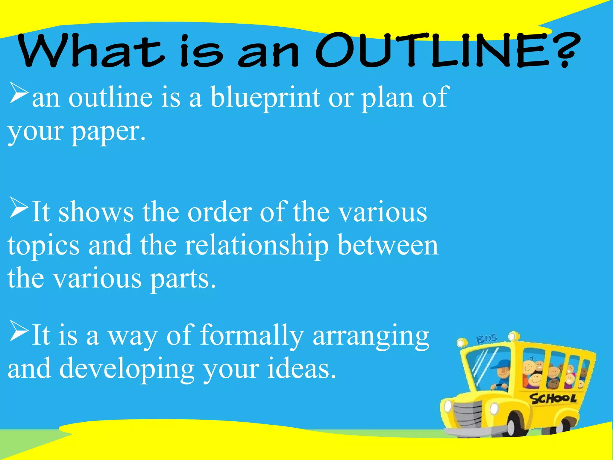 What is an OUTLINE?
an outline is a blueprint or plan of
your paper.
It shows the order of the various
topics and the relationship between
the various parts.
It is a way of formally arranging
and developing your ideas.
 