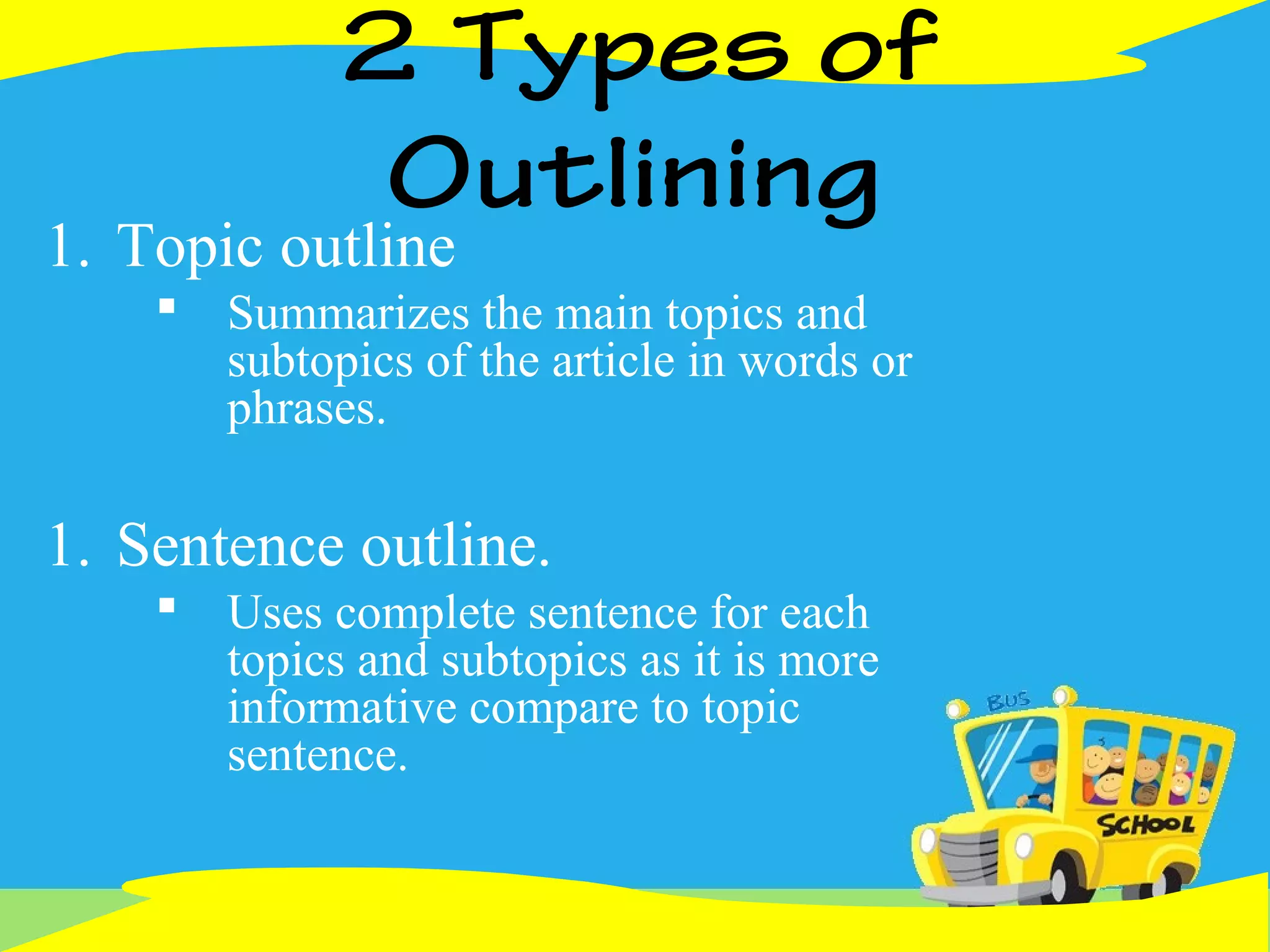 2 Types of
Outlining
1. Topic outline
 Summarizes the main topics and
subtopics of the article in words or
phrases.
1. Sentence outline.
 Uses complete sentence for each
topics and subtopics as it is more
informative compare to topic
sentence.
 