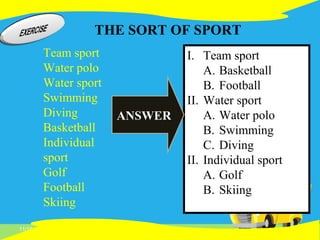 11/16/14
Team sport
Water polo
Water sport
Swimming
Diving
Basketball
Individual
sport
Golf
Football
Skiing
I. Team sport
A. Basketball
B. Football
II. Water sport
A. Water polo
B. Swimming
C. Diving
II. Individual sport
A. Golf
B. Skiing
THE SORT OF SPORT
ANSWER
 