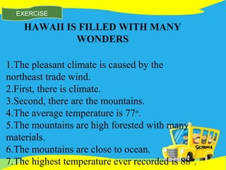 11/16/14
EXERCISE
HAWAII IS FILLED WITH MANY
WONDERS
1.The pleasant climate is caused by the
northeast trade wind.
2.First, there is climate.
3.Second, there are the mountains.
4.The average temperature is 77o
.
5.The mountains are high forested with many
materials.
6.The mountains are close to ocean.
7.The highest temperature ever recorded is 88o
.
 