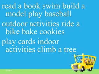 11/16/14
read a book swim build a
model play baseball
outdoor activities ride a
bike bake cookies
play cards indoor
activities climb a tree
 
