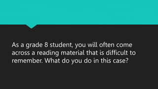 As a grade 8 student, you will often come
across a reading material that is difficult to
remember. What do you do in this case?
 