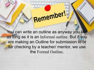 You can write an outline as anyway you like
as long as it is an Informal outline. But if you
are making an Outline for submission to or
for checking by a teacher/ mentor, we use
the Formal Outline.
 