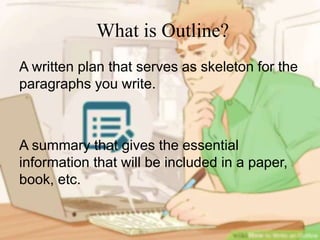 What is Outline?
A written plan that serves as skeleton for the
paragraphs you write.
A summary that gives the essential
information that will be included in a paper,
book, etc.
 