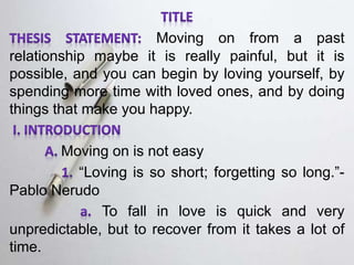 Moving on from a past
relationship maybe it is really painful, but it is
possible, and you can begin by loving yourself, by
spending more time with loved ones, and by doing
things that make you happy.
Moving on is not easy
“Loving is so short; forgetting so long.”-
Pablo Nerudo
To fall in love is quick and very
unpredictable, but to recover from it takes a lot of
time.
 