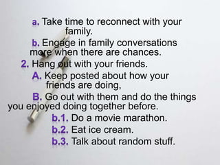 Take time to reconnect with your
family.
Engage in family conversations
more when there are chances.
Hang out with your friends.
Keep posted about how your
friends are doing,
Go out with them and do the things
you enjoyed doing together before.
Do a movie marathon.
Eat ice cream.
Talk about random stuff.
 