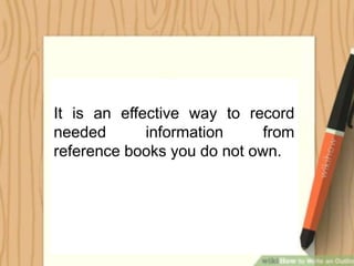 It is an effective way to record
needed information from
reference books you do not own.
 
