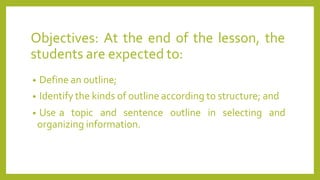 Objectives: At the end of the lesson, the
students are expected to:
• Define an outline;
• Identify the kinds of outline according to structure; and
• Use a topic and sentence outline in selecting and
organizing information.
 