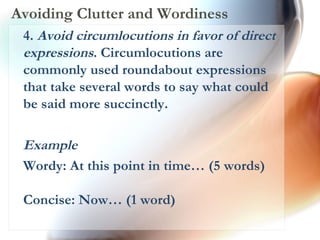 Avoiding Clutter and Wordiness 4.  Avoid circumlocutions in favor of direct expressions . Circumlocutions are commonly used roundabout expressions that take several words to say what could be said more succinctly.  Example Wordy: At this point in time… (5 words) Concise: Now… (1 word)  