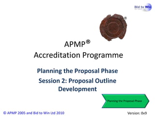 APMP®
                 Accreditation Programme
                   Planning the Proposal Phase
                   Session 2: Proposal Outline
                          Development
                                          Planning the Proposal Phase



© APMP 2005 and Bid to Win Ltd 2010                      Version: 0v9
 