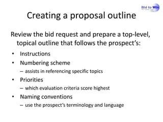 Creating a proposal outline
Review the bid request and prepare a top-level,
  topical outline that follows the prospect’s:
• Instructions
• Numbering scheme
   – assists in referencing specific topics
• Priorities
   – which evaluation criteria score highest
• Naming conventions
   – use the prospect’s terminology and language
 