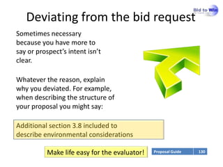 Deviating from the bid request
Sometimes necessary
because you have more to
say or prospect’s intent isn’t
clear.

Whatever the reason, explain
why you deviated. For example,
when describing the structure of
your proposal you might say:

Additional section 3.8 included to
describe environmental considerations

          Make life easy for the evaluator!   Proposal Guide   130
 