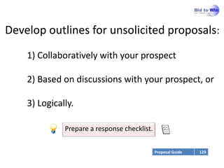Develop outlines for unsolicited proposals:
    1) Collaboratively with your prospect

    2) Based on discussions with your prospect, or

    3) Logically.

              Prepare a response checklist.


                                              Proposal Guide   129
 