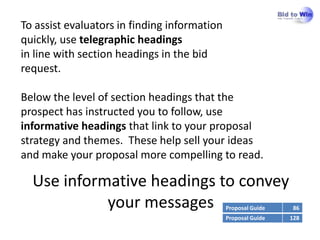 To assist evaluators in finding information
quickly, use telegraphic headings
in line with section headings in the bid
request.

Below the level of section headings that the
prospect has instructed you to follow, use
informative headings that link to your proposal
strategy and themes. These help sell your ideas
and make your proposal more compelling to read.

  Use informative headings to convey
            your messages                     Proposal Guide    86
                                              Proposal Guide   128
 