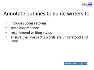 Annotate outlines to guide writers to
•   include success stories
•   state assumptions
•   recommend writing styles
•   ensure the prospect’s words are understood and
    used




                                    Proposal Guide   129
 