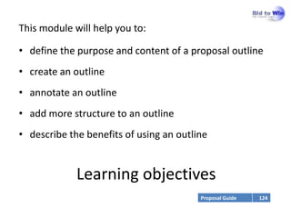 This module will help you to:

• define the purpose and content of a proposal outline
• create an outline
• annotate an outline
• add more structure to an outline
• describe the benefits of using an outline


             Learning objectives
                                         Proposal Guide   124
 