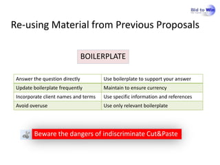 Re-using Material from Previous Proposals

                                BOILERPLATE

 Answer the question directly         Use boilerplate to support your answer
 Update boilerplate frequently        Maintain to ensure currency
 Incorporate client names and terms   Use specific information and references
 Avoid overuse                        Use only relevant boilerplate




        Beware the dangers of indiscriminate Cut&Paste
 