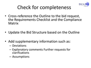 Check for completeness
• Cross-reference the Outline to the bid request,
  the Requirements Checklist and the Compliance
  Matrix

• Update the Bid Structure based on the Outline

• Add supplementary information such as:
  – Deviations
  – Explanatory comments Further requests for
    clarifications
  – Assumptions
 