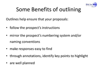 Some Benefits of outlining
Outlines help ensure that your proposals:

• follow the prospect’s instructions

• mirror the prospect’s numbering system and/or
  naming conventions
• make responses easy to find
• through annotations, identify key points to highlight
• are well planned
 