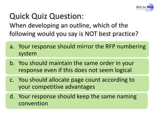Quick Quiz Question:
When developing an outline, which of the
following would you say is NOT best practice?
a. Your response should mirror the RFP numbering
   system
b. You should maintain the same order in your
   response even if this does not seem logical
c. You should allocate page count according to
   your competitive advantages
d. Your response should keep the same naming
   convention
 