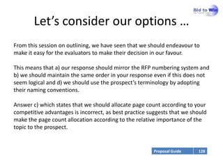 Let’s consider our options …
From this session on outlining, we have seen that we should endeavour to
make it easy for the evaluators to make their decision in our favour.

This means that a) our response should mirror the RFP numbering system and
b) we should maintain the same order in your response even if this does not
seem logical and d) we should use the prospect’s terminology by adopting
their naming conventions.

Answer c) which states that we should allocate page count according to your
competitive advantages is incorrect, as best practice suggests that we should
make the page count allocation according to the relative importance of the
topic to the prospect.


                                                       Proposal Guide    128
 