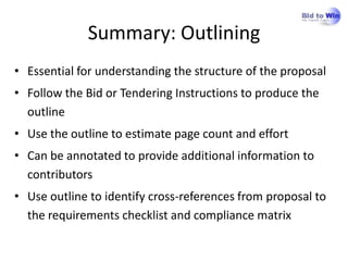 Summary: Outlining
• Essential for understanding the structure of the proposal
• Follow the Bid or Tendering Instructions to produce the
  outline
• Use the outline to estimate page count and effort
• Can be annotated to provide additional information to
  contributors
• Use outline to identify cross-references from proposal to
  the requirements checklist and compliance matrix
 