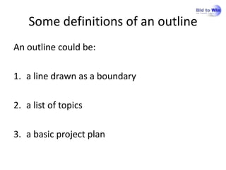 Some definitions of an outline
An outline could be:

1. a line drawn as a boundary

2. a list of topics

3. a basic project plan
 