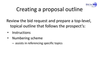 Creating a proposal outline
Review the bid request and prepare a top-level,
  topical outline that follows the prospect’s:
• Instructions
• Numbering scheme
   – assists in referencing specific topics
 