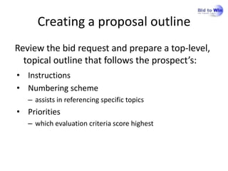 Creating a proposal outline
Review the bid request and prepare a top-level,
  topical outline that follows the prospect’s:
• Instructions
• Numbering scheme
   – assists in referencing specific topics
• Priorities
   – which evaluation criteria score highest
 