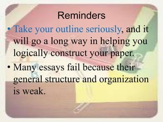 Reminders
• Take your outline seriously, and it
will go a long way in helping you
logically construct your paper.
• Many essays fail because their
general structure and organization
is weak.
 