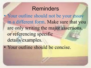Reminders
• Your outline should not be your essay
in a different form. Make sure that you
are only writing the major assertions,
or referencing specific
details/examples.
• Your outline should be concise.
 