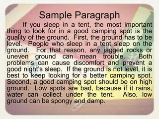 Sample Paragraph
If you sleep in a tent, the most important
thing to look for in a good camping spot is the
quality of the ground. First, the ground has to be
level. People who sleep in a tent sleep on the
ground. For that reason, any jagged rocks or
uneven ground can mean trouble. Both
problems can cause discomfort and prevent a
good night’s sleep. If the ground is not level, it is
best to keep looking for a better camping spot.
Second, a good camping spot should be on high
ground. Low spots are bad, because if it rains,
water can collect under the tent. Also, low
ground can be spongy and damp.
 