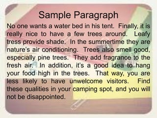 Sample Paragraph
No one wants a water bed in his tent. Finally, it is
really nice to have a few trees around. Leafy
tress provide shade. In the summertime they are
nature’s air conditioning. Trees also smell good,
especially pine trees. They add fragrance to the
fresh air. In addition, it’s a good idea to hang
your food high in the trees. That way, you are
less likely to have unwelcome visitors. Find
these qualities in your camping spot, and you will
not be disappointed.
 