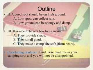 Outline
• II. A good spot should be on high ground.
A. Low spots can collect rain.
B. Low ground can be spongy and damp.
• III. It is nice to have a few trees around.
A. They provide shade.
B. They smell good.
C. They make a camp site safe (from bears).
• Concluding Sentence: Find these qualities in your
camping spot and you will not be disappointed.
 