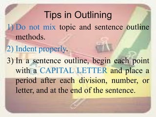 Tips in Outlining
1) Do not mix topic and sentence outline
methods.
2) Indent properly.
3) In a sentence outline, begin each point
with a CAPITAL LETTER and place a
period after each division, number, or
letter, and at the end of the sentence.
 