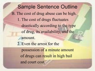 Sample Sentence Outline
B. The cost of drug abuse can be high.
1. The cost of drugs fluctuates
drastically according to the type
of drug, its availability, and the
amount.
2. Even the arrest for the
possession of a minute amount
of drugs can result in high bail
and court cost.
 